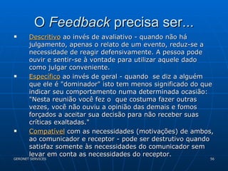 O  Feedback  precisa ser... Descritivo  ao invés de avaliativo - quando não há julgamento, apenas o relato de um evento, reduz-se a necessidade de reagir defensivamente. A pessoa pode ouvir e sentir-se à vontade para utilizar aquele dado como julgar conveniente. Específico  ao invés de geral - quando  se diz a alguém que ele é "dominador" isto tem menos significado do que indicar seu comportamento numa determinada ocasião: "Nesta reunião você fez o  que costuma fazer outras vezes, você não ouviu a opinião das demais e fomos forçados a aceitar sua decisão para não receber suas críticas exaltadas." Compatível  com as necessidades (motivações) de ambos, ao comunicador e receptor - pode ser destrutivo quando satisfaz somente às necessidades do comunicador sem levar em conta as necessidades do receptor. 