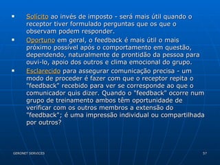 Solícito  ao invés de imposto - será mais útil quando o receptor tiver formulado perguntas que os que o observam podem responder. Oportuno  em geral, o feedback é mais útil o mais próximo possível após o comportamento em questão, dependendo, naturalmente de prontidão da pessoa para ouvi-lo, apoio dos outros e clima emocional do grupo. Esclarecido  para assegurar comunicação precisa - um modo de proceder é fazer com que o receptor repita o "feedback" recebido para ver se corresponde ao que o comunicador quis dizer. Quando o "feedback" ocorre num grupo de treinamento ambos têm oportunidade de verificar com os outros membros a extensão do "feedback"; é uma impressão individual ou compartilhada por outros? 