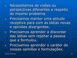 Necessitamos de visões ou perspectivas diferentes a respeito do mesmo problema. Precisamos manter uma atitude receptiva para com as idéias novas e opiniões divergentes.  Precisamos aprender a discordar das idéias sem rejeitar a pessoa que a formulou.  Precisamos aprender o caráter de nossas opiniões e formulações.  