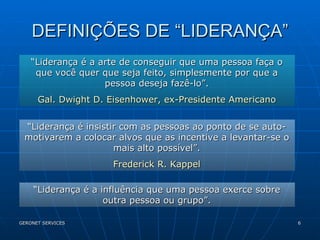 DEFINIÇÕES DE “LIDERANÇA” “ Liderança é a arte de conseguir que uma pessoa faça o que você quer que seja feito, simplesmente por que a pessoa deseja fazê-lo”. Gal. Dwight D. Eisenhower, ex-Presidente Americano “ Liderança é insistir com as pessoas ao ponto de se auto-motivarem a colocar alvos que as incentive a levantar-se o mais alto possível”. Frederick R. Kappel “ Liderança é a influência que uma pessoa exerce sobre outra pessoa ou grupo”. 