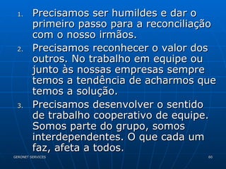 Precisamos ser humildes e dar o primeiro passo para a reconciliação com o nosso irmãos. Precisamos reconhecer o valor dos outros. No trabalho em equipe ou junto às nossas empresas sempre temos a tendência de acharmos que temos a solução.  Precisamos desenvolver o sentido de trabalho cooperativo de equipe. Somos parte do grupo, somos interdependentes. O que cada um faz, afeta a todos.  