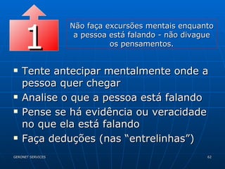 Tente antecipar mentalmente onde a pessoa quer chegar Analise o que a pessoa está falando Pense se há evidência ou veracidade no que ela está falando Faça deduções (nas “entrelinhas”) 1 Não faça excursões mentais enquanto a pessoa está falando - não divague os pensamentos. 