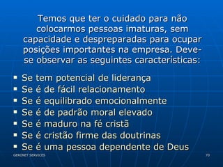 Se tem potencial de liderança Se é de fácil relacionamento Se é equilibrado emocionalmente Se é de padrão moral elevado Se é maduro na fé cristã Se é cristão firme das doutrinas Se é uma pessoa dependente de Deus Temos que ter o cuidado para não colocarmos pessoas imaturas, sem capacidade e despreparadas para ocupar posições importantes na empresa. Deve-se observar as seguintes características: 