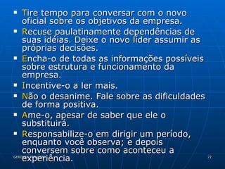 T ire tempo para conversar com o novo oficial sobre os objetivos da empresa. R ecuse paulatinamente dependências de suas idéias. Deixe o novo líder assumir as próprias decisões. E ncha-o de todas as informações possíveis sobre estrutura e funcionamento da empresa. I ncentive-o a ler mais. N ão o desanime. Fale sobre as dificuldades de forma positiva. A me-o, apesar de saber que ele o substituirá. R esponsabilize-o em dirigir um período, enquanto você observa; e depois conversem sobre como aconteceu a experiência. 