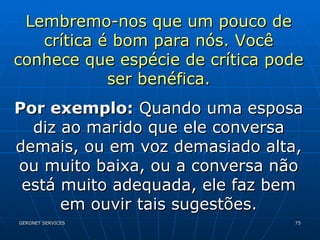 Lembremo-nos que um pouco de crítica é bom para nós. Você conhece que espécie de crítica pode ser benéfica. Por exemplo:  Quando uma esposa diz ao marido que ele conversa demais, ou em voz demasiado alta, ou muito baixa, ou a conversa não está muito adequada, ele faz bem em ouvir tais sugestões. 