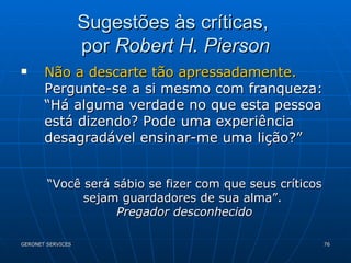 Sugestões às críticas,  por  Robert H. Pierson Não a descarte tão apressadamente.  Pergunte-se a si mesmo com franqueza: “Há alguma verdade no que esta pessoa está dizendo? Pode uma experiência desagradável ensinar-me uma lição?” “ Você será sábio se fizer com que seus críticos sejam guardadores de sua alma”.  Pregador desconhecido 