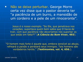 Não se deixe perturbar.  George Morre certa vez disse que o pastor deveria ter “a paciência de um burro, a mansidão de um cordeiro e a pele de um rinoceronte”. Jesus é o nosso exemplo. “Se Ele, que penetrava nos corações, suportava quem bem sabia que O havia de trair, com que paciência não deveríamos nós suportar os que estão em falta?!” ( A   Ciência do Bom Viver, 493 ). “ O homem mais forte é aquele que, embora sensível ao abuso, refreará a paixão e perdoará seus inimigos. Tais homens são verdadeiros heróis.” ( Testimonies, vol. 4, 656. ). 