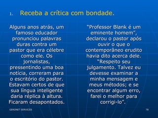 Receba a crítica com bondade. Alguns anos atrás, um famoso educador pronunciou palavras duras contra um pastor que era célebre como ele. Os jornalistas, pressentindo uma boa notícia, correram para o escritório do pastor. Estavam certos de que sua língua inteligente daria réplica à altura. Ficaram desapontados. “ Professor Blank é um eminente homem”, declarou o pastor após ouvir o que o contemporâneo erudito havia dito acerca dele. “Respeito seu julgamento. Talvez eu devesse examinar a minha mensagem e meus métodos; e se encontrar algum erro, farei o melhor para corrigi-lo”.  