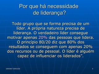 Por que há necessidade  de liderança? Todo grupo que se forma precisa de um líder. A própria natureza precisa de liderança. O verdadeiro líder consegue motivar apenas  20%  das pessoas que lidera. O princípio 80/20 diz que 80% dos resultados se conseguem com apenas 20% dos recursos ou de pessoal. O líder é alguém capaz de influenciar os liderados”. 