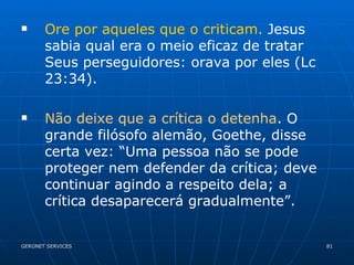 Ore por aqueles que o criticam.  Jesus sabia qual era o meio eficaz de tratar Seus perseguidores: orava por eles (Lc 23:34). Não deixe que a crítica o detenha . O grande filósofo alemão, Goethe, disse certa vez: “Uma pessoa não se pode proteger nem defender da crítica; deve continuar agindo a respeito dela; a crítica desaparecerá gradualmente”. 
