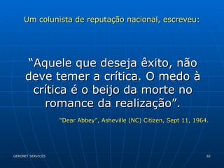 Um colunista de reputação nacional, escreveu: “ Aquele que deseja êxito, não deve temer a crítica. O medo à crítica é o beijo da morte no romance da realização”. “ Dear Abbey”, Asheville (NC) Citizen, Sept 11, 1964. 
