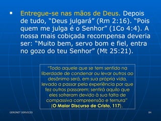 Entregue-se nas mãos de Deus.  Depois de tudo, “Deus julgará” (Rm 2:16). “Pois quem me julga é o Senhor” (1Co 4:4). A nossa mais cobiçada recompensa deveria ser: “Muito bem, servo bom e fiel, entra no gozo do teu Senhor” (Mt 25:21). “ Todo aquele que se tem sentido na liberdade de condenar ou levar outros ao desânimo será, em sua própria vida, levado a passar pela experiência por que fez outros passarem; sentirá aquilo que eles sofreram devido à sua falta de compassiva compreensão e ternura”  ( O Maior Discurso de Cristo, 117 ).  