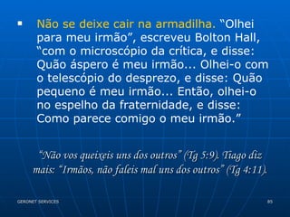 Não se deixe cair na armadilha.  “Olhei para meu irmão”, escreveu Bolton Hall, “com o microscópio da crítica, e disse: Quão áspero é meu irmão... Olhei-o com o telescópio do desprezo, e disse: Quão pequeno é meu irmão... Então, olhei-o no espelho da fraternidade, e disse: Como parece comigo o meu irmão.” “ Não vos queixeis uns dos outros” (Tg 5:9). Tiago diz mais: “Irmãos, não faleis mal uns dos outros” (Tg 4:11). 