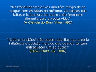 “ Os trabalhadores ativos não têm tempo de se ocupar com as faltas do próximo. As cascas das faltas e fraquezas dos outros não fornecem alimento para a nossa vida.”  ( A Ciência do Bom Viver, 492 ) “ [Líderes cristãos] não podem debilitar sua própria influência e posição mais do que quando tentam enfraquecer um ao outro.”  ( EGW, Carta 16, 1886 ) 