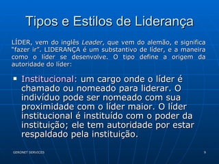 Tipos e Estilos de Liderança Institucional:  um cargo onde o líder é chamado ou nomeado para liderar. O indivíduo pode ser nomeado com sua proximidade com o líder maior. O líder institucional é instituído com o poder da instituição; ele tem autoridade por estar respaldado pela instituição. LÍDER, vem do inglês  Leader , que vem do alemão, e significa “fazer ir”. LIDERANÇA é um substantivo de líder, e a maneira como o líder se desenvolve. O tipo define a origem da autoridade do líder: 