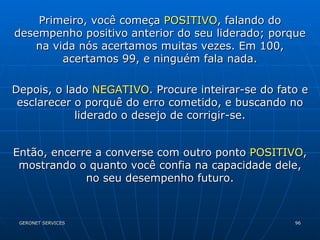 Primeiro, você começa  POSITIVO , falando do desempenho positivo anterior do seu liderado; porque na vida nós acertamos muitas vezes. Em 100, acertamos 99, e ninguém fala nada. Depois, o lado  NEGATIVO . Procure inteirar-se do fato e esclarecer o porquê do erro cometido, e buscando no liderado o desejo de corrigir-se. Então, encerre a converse com outro ponto  POSITIVO , mostrando o quanto você confia na capacidade dele, no seu desempenho futuro. 