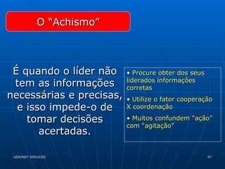 O “Achismo” É quando o líder não tem as informações necessárias e precisas, e isso impede-o de tomar decisões acertadas. Procure obter dos seus liderados informações corretas Utilize o fator cooperação X coordenação Muitos confundem “ação” com “agitação” 