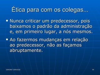 Ética para com os colegas... Nunca criticar um predecessor, pois baixamos o padrão da administração e, em primeiro lugar, a nós mesmos. Ao fazermos mudanças em relação ao predecessor, não as façamos abruptamente. 