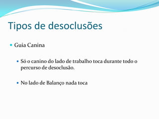 Tipos de desoclusões
 Guia Canina

   Só o canino do lado de trabalho toca durante todo o
    percurso de desoclusão.

   No lado de Balanço nada toca
 