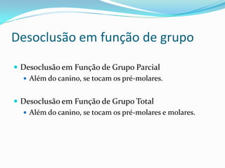Desoclusão em função de grupo

 Desoclusão em Função de Grupo Parcial
   Além do canino, se tocam os pré-molares.


 Desoclusão em Função de Grupo Total
   Além do canino, se tocam os pré-molares e molares.
 