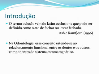 Introdução
 O termo oclusão vem do latim occlusione que pode ser
 definido como o ato de fechar ou estar fechado.
                                 Ash e Ramfjord (1996)

 Na Odontologia, esse conceito estende-se ao
 relacionamento funcional entre os dentes e os outros
 componentes do sistema estomatognático.
 