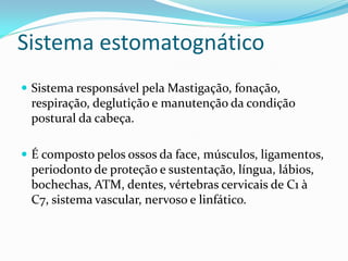 Sistema estomatognático
 Sistema responsável pela Mastigação, fonação,
 respiração, deglutição e manutenção da condição
 postural da cabeça.

 É composto pelos ossos da face, músculos, ligamentos,
 periodonto de proteção e sustentação, língua, lábios,
 bochechas, ATM, dentes, vértebras cervicais de C1 à
 C7, sistema vascular, nervoso e linfático.
 