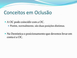 Conceitos em Oclusão
 A OC pode coincidir com a OC.
    Porém, normalmente, são duas posições distintas.


 Na Dentística o posicionamento que devemos levar em
  conta é a OC.
 