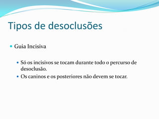 Tipos de desoclusões
 Guia Incisiva

   Só os incisivos se tocam durante todo o percurso de
    desoclusão.
   Os caninos e os posteriores não devem se tocar.
 