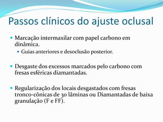 Passos clínicos do ajuste oclusal
 Marcação intermaxilar com papel carbono em
 dinâmica.
   Guias anteriores e desoclusão posterior.


 Desgaste dos excessos marcados pelo carbono com
 fresas esféricas diamantadas.

 Regularização dos locais desgastados com fresas
 tronco-cônicas de 30 lâminas ou Diamantadas de baixa
 granulação (F e FF).
 