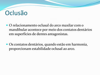 Oclusão
 O relacionamento oclusal do arco maxilar com o
 mandibular acontece por meio dos contatos dentários
 em superfícies de dentes antagonistas.

 Os contatos dentários, quando estão em harmonia,
 proporcionam estabilidade oclusal ao arco.
 