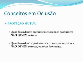 Conceitos em Oclusão
 PROTEÇÃO MÚTUA.

  Quando os dentes anteriores se tocam os posteriores
   NÃO DEVEM se tocar.

  Quando os dentes posteriores se tocam, os anteriores
   NÃO DEVEM se tocar, ou tocar levemente.
 