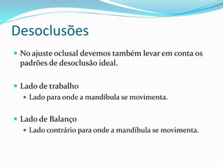 Desoclusões
 No ajuste oclusal devemos também levar em conta os
 padrões de desoclusão ideal.

 Lado de trabalho
    Lado para onde a mandíbula se movimenta.


 Lado de Balanço
    Lado contrário para onde a mandíbula se movimenta.
 