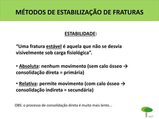 MÉTODOS DE ESTABILIZAÇÃO DE FRATURAS
ESTABILIDADE:
“Uma fratura estável é aquela que não se desvia
visivelmente sob carga fisiológica”.
• Absoluta: nenhum movimento (sem calo ósseo →
consolidação direta = primária)
• Relativa: permite movimento (com calo ósseo →
consolidação indireta = secundária)
OBS: o processo de consolidação direta é muito mais lento...
 