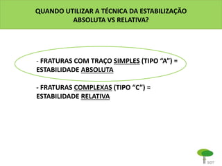QUANDO UTILIZAR A TÉCNICA DA ESTABILIZAÇÃO
ABSOLUTA VS RELATIVA?
- FRATURAS COM TRAÇO SIMPLES (TIPO “A”) =
ESTABILIDADE ABSOLUTA
- FRATURAS COMPLEXAS (TIPO “C”) =
ESTABILIDADE RELATIVA
 
