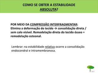COMO SE OBTER A ESTABILIDADE
ABSOLUTA?
POR MEIO DA COMPRESSÃO INTERFRAGMENTAR:
Elimina a deformação do tecido → consolidação direta /
sem calo visível. Remodelação direta do tecido ósseo =
remodelação osteonal.
Lembrar: na estabilidade relativa ocorre a consolidação
endocondral e intramembranosa.
 
