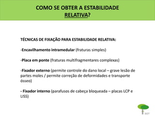 COMO SE OBTER A ESTABILIDADE
RELATIVA?
TÉCNICAS DE FIXAÇÃO PARA ESTABILIDADE RELATIVA:
-Encavilhamento intramedular (fraturas simples)
-Placa em ponte (fraturas multifragmentares complexas)
-Fixador externo (permite controle do dano local – grave lesão de
partes moles / permite correção de deformidades e transporte
ósseo)
- Fixador interno (parafusos de cabeça bloqueada – placas LCP e
LISS)
 