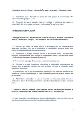 4. Assegurar a generosidade e a beleza da Terra para as actuais e futuras gerações.



4.1 - Reconhecer que a liberdade de acção de cada geração é condicionada pelas
necessidades das gerações futuras.

4.2 - Transmitir às futuras gerações valores, tradições e instituições que apoiem a
prosperidade das comunidades humanas e ecológicas da Terra a longo prazo.



II. INTEGRIDADE ECOLÓGICA



5. Proteger e restaurar a integridade dos sistemas ecológicos da Terra, com especial
atenção à diversidade biológica e aos processos naturais que sustentam a vida.



5.1 - Adoptar, em todos os níveis, planos e regulamentações de desenvolvimento
sustentável que façam com que a conservação e a reabilitação ambiental sejam parte
integral de todas as iniciativas de desenvolvimento.

5.2 - Estabelecer e proteger reservas naturais e da biosfera viáveis, incluindo terras
selvagens e áreas marinhas, para proteger os sistemas de sustento à vida da Terra, manter
a biodiversidade e preservar nossa herança natural.

5.3 - Promover a recuperação de espécies e ecossistemas ameaçados.

5.4 - Controlar e erradicar organismos não-nativos ou modificados geneticamente que
causem dano às espécies nativas e ao meio ambiente e impedir a introdução desses
organismos prejudiciais.

5.5 - Administrar o uso de recursos renováveis como água, solo, produtos florestais e vida
marinha de forma que não excedam às taxas de regeneração e que protejam a saúde dos
ecossistemas.

5.6 - Administrar a extracção e o uso de recursos não-renováveis, como minerais e
combustíveis fósseis de forma que minimizem o esgotamento e não causem dano ambiental
grave.



6. Prevenir o dano ao ambiente como o melhor método de protecção ambiental e,
quando o conhecimento for limitado, assumir uma postura de precaução.



6.1 - Agir para evitar a possibilidade de danos ambientais sérios ou irreversíveis, mesmo
quando o conhecimento científico for incompleto ou não-conclusivo.




                                                                                        2
 