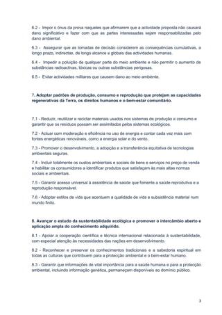 6.2 - Impor o ónus da prova naqueles que afirmarem que a actividade proposta não causará
dano significativo e fazer com que as partes interessadas sejam responsabilizadas pelo
dano ambiental.

6.3 - Assegurar que as tomadas de decisão considerem as consequências cumulativas, a
longo prazo, indirectas, de longo alcance e globais das actividades humanas.

6.4 - Impedir a poluição de qualquer parte do meio ambiente e não permitir o aumento de
substâncias radioactivas, tóxicas ou outras substâncias perigosas.

6.5 - Evitar actividades militares que causem dano ao meio ambiente.



7. Adoptar padrões de produção, consumo e reprodução que protejam as capacidades
regenerativas da Terra, os direitos humanos e o bem-estar comunitário.



7.1 - Reduzir, reutilizar e reciclar materiais usados nos sistemas de produção e consumo e
garantir que os resíduos possam ser assimilados pelos sistemas ecológicos.

7.2 - Actuar com moderação e eficiência no uso de energia e contar cada vez mais com
fontes energéticas renováveis, como a energia solar e do vento.

7.3 - Promover o desenvolvimento, a adopção e a transferência equitativa de tecnologias
ambientais seguras.

7.4 - Incluir totalmente os custos ambientais e sociais de bens e serviços no preço de venda
e habilitar os consumidores a identificar produtos que satisfaçam às mais altas normas
sociais e ambientais.

7.5 - Garantir acesso universal à assistência de saúde que fomente a saúde reprodutiva e a
reprodução responsável.

7.6 - Adoptar estilos de vida que acentuem a qualidade de vida e subsistência material num
mundo finito.



8. Avançar o estudo da sustentabilidade ecológica e promover o intercâmbio aberto e
aplicação ampla do conhecimento adquirido.

8.1 - Apoiar a cooperação científica e técnica internacional relacionada à sustentabilidade,
com especial atenção às necessidades das nações em desenvolvimento.

8.2 - Reconhecer e preservar os conhecimentos tradicionais e a sabedoria espiritual em
todas as culturas que contribuem para a protecção ambiental e o bem-estar humano.

8.3 - Garantir que informações de vital importância para a saúde humana e para a protecção
ambiental, incluindo informação genética, permaneçam disponíveis ao domínio público.




                                                                                             3
 