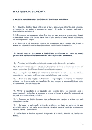 III. JUSTIÇA SOCIAL E ECONÓMICA



9. Erradicar a pobreza como um imperativo ético, social e ambiental.



9. 1- Garantir o direito à água potável, ao ar puro, à segurança alimentar, aos solos não
contaminados, ao abrigo e saneamento seguro, alocando os recursos nacionais e
internacionais demandados.

9.2 - Prover cada ser humano de educação e recursos para assegurar uma condição de vida
sustentável e proporcionar seguro social e segurança coletiva aos que não são capazes de
se manter por conta própria.

9.3 - Reconhecer os ignorados, proteger os vulneráveis, servir àqueles que sofrem e
habilitá-los a desenvolverem suas capacidades e alcançarem suas aspirações.



10. Garantir que as actividades e instituições económicas em todos os níveis
promovam o desenvolvimento humano de forma equitativa e sustentável.



10.1 - Promover a distribuição equitativa da riqueza dentro das e entre as nações.

10.2 - Incrementar os recursos intelectuais, financeiros, técnicos e sociais das nações em
desenvolvimento e liberá-las de dívidas internacionais onerosas.

10.3 - Assegurar que todas as transacções comerciais apoiem o uso de recursos
sustentáveis, a protecção ambiental e normas trabalhistas progressistas.

10.4 - Exigir que corporações multinacionais e organizações financeiras internacionais
actuem com transparência em benefício do bem comum e responsabilizá-las pelas
consequências de suas actividades.



11. Afirmar a igualdade e a equidade dos géneros como pré-requisitos para o
desenvolvimento sustentável e assegurar o acesso universal à educação, assistência de
saúde e às oportunidades económicas.

11.1 - Assegurar os direitos humanos das mulheres e das meninas e acabar com toda
violência contra elas.

11.2 - Promover a participação activa das mulheres em todos os aspectos da vida
económica, política, civil, social e cultural como parceiras plenas e paritárias, tomadoras de
decisão, líderes e beneficiárias.

11.3 - Fortalecer as famílias e garantir a segurança e o carinho de todos os membros da
família.



                                                                                            4
 