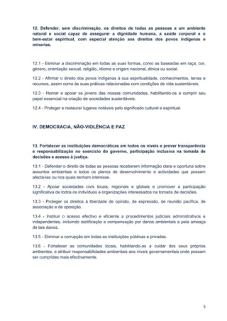 12. Defender, sem discriminação, os direitos de todas as pessoas a um ambiente
natural e social capaz de assegurar a dignidade humana, a saúde corporal e o
bem-estar espiritual, com especial atenção aos direitos dos povos indígenas e
minorias.



12.1 - Eliminar a discriminação em todas as suas formas, como as baseadas em raça, cor,
género, orientação sexual, religião, idioma e origem nacional, étnica ou social.

12.2 - Afirmar o direito dos povos indígenas à sua espiritualidade, conhecimentos, terras e
recursos, assim como às suas práticas relacionadas com condições de vida sustentáveis.

12.3 - Honrar e apoiar os jovens das nossas comunidades, habilitando-os a cumprir seu
papel essencial na criação de sociedades sustentáveis.

12.4 - Proteger e restaurar lugares notáveis pelo significado cultural e espiritual.



IV. DEMOCRACIA, NÃO-VIOLÊNCIA E PAZ



13. Fortalecer as instituições democráticas em todos os níveis e prover transparência
e responsabilização no exercício do governo, participação inclusiva na tomada de
decisões e acesso à justiça.

13.1 - Defender o direito de todas as pessoas receberem informação clara e oportuna sobre
assuntos ambientais e todos os planos de desenvolvimento e actividades que possam
afectá-las ou nos quais tenham interesse.

13.2 - Apoiar sociedades civis locais, regionais e globais e promover a participação
significativa de todos os indivíduos e organizações interessados na tomada de decisões.

13.3 - Proteger os direitos à liberdade de opinião, de expressão, de reunião pacífica, de
associação e de oposição.

13.4 - Instituir o acesso efectivo e eficiente a procedimentos judiciais administrativos e
independentes, incluindo rectificação e compensação por danos ambientais e pela ameaça
de tais danos.

13.5 - Eliminar a corrupção em todas as instituições públicas e privadas.

13.6 - Fortalecer as comunidades locais, habilitando-as a cuidar dos seus próprios
ambientes, e atribuir responsabilidades ambientais aos níveis governamentais onde possam
ser cumpridas mais efectivamente.




                                                                                         5
 