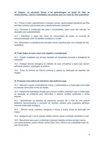 14. Integrar, na educação formal e na aprendizagem ao longo da vida, os
conhecimentos, valores e habilidades necessárias para um modo de vida sustentável.



14.1 - Prover a todos, especialmente a crianças e jovens, oportunidades educativas que lhes
permitam contribuir activamente para o desenvolvimento sustentável.

14.2 - Promover a contribuição das artes e humanidades, assim como das ciências, na
educação para sustentabilidade.

14.3 - Intensificar o papel dos meios de comunicação de massa no aumento da
consciencialização sobre os desafios ecológicos e sociais.

14.4 - Reconhecer a importância da educação moral e espiritual para uma condição de vida
sustentável.



15. Tratar todos os seres vivos com respeito e consideração.

15.1 - Impedir crueldades aos animais mantidos em sociedades humanas e protegê-los de
sofrimento.

15.2 - Proteger animais selvagens de métodos de caça, armadilhas e pesca que causem
sofrimento extremo, prolongado ou evitável.

15.3 - Evitar ou eliminar ao máximo possível a captura ou destruição de espécies não
visadas.



16. Promover uma cultura de tolerância, não-violência e paz.

16.1 - Estimular e apoiar o entendimento mútuo, a solidariedade e a cooperação entre todas
as pessoas, dentro das e entre as nações.

16.2 - Implementar estratégias amplas para prevenir conflitos violentos e usar a colaboração
na resolução de problemas para administrar e resolver conflitos ambientais e outras
disputas.

16.3 - Desmilitarizar os sistemas de segurança nacional até o nível de uma postura
defensiva não-provocativa e converter os recursos militares para propósitos pacíficos,
incluindo restauração ecológica.

16.4 - Eliminar armas nucleares, biológicas e tóxicas e outras armas de destruição em
massa.

16.5 - Assegurar que o uso do espaço orbital e cósmico ajude a proteção ambiental e a paz.

16.6 - Reconhecer que a paz é a plenitude criada por relações corretas consigo mesmo,
com outras pessoas, outras culturas, outras vidas, com a Terra e com a totalidade maior da
qual somos parte.




                                                                                             6
 