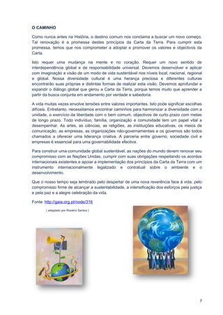 O CAMINHO

Como nunca antes na História, o destino comum nos conclama a buscar um novo começo.
Tal renovação é a promessa destes princípios da Carta da Terra. Para cumprir esta
promessa, temos que nos comprometer a adoptar e promover os valores e objectivos da
Carta.

Isto requer uma mudança na mente e no coração. Requer um novo sentido de
interdependência global e de responsabilidade universal. Devemos desenvolver e aplicar
com imaginação a visão de um modo de vida sustentável nos níveis local, nacional, regional
e global. Nossa diversidade cultural é uma herança preciosa e diferentes culturas
encontrarão suas próprias e distintas formas de realizar esta visão. Devemos aprofundar e
expandir o diálogo global que gerou a Carta da Terra, porque temos muito que aprender a
partir da busca conjunta em andamento por verdade e sabedoria.

A vida muitas vezes envolve tensões entre valores importantes. Isto pode significar escolhas
difíceis. Entretanto, necessitamos encontrar caminhos para harmonizar a diversidade com a
unidade, o exercício da liberdade com o bem comum, objectivos de curto prazo com metas
de longo prazo. Todo indivíduo, família, organização e comunidade tem um papel vital a
desempenhar. As artes, as ciências, as religiões, as instituições educativas, os meios de
comunicação, as empresas, as organizações não-governamentais e os governos são todos
chamados a oferecer uma liderança criativa. A parceria entre governo, sociedade civil e
empresas é essencial para uma governabilidade efectiva.

Para construir uma comunidade global sustentável, as nações do mundo devem renovar seu
compromisso com as Nações Unidas, cumprir com suas obrigações respeitando os acordos
internacionais existentes e apoiar a implementação dos princípios da Carta da Terra com um
instrumento internacionalmente legalizado e contratual sobre o ambiente e o
desenvolvimento.

Que o nosso tempo seja lembrado pelo despertar de uma nova reverência face à vida, pelo
compromisso firme de alcançar a sustentabilidade, a intensificação dos esforços pela justiça
e pela paz e a alegre celebração da vida.

Fonte: http://gaia.org.pt/node/316
       ( adaptado por Rosário Santos )




                                                                                          7
 