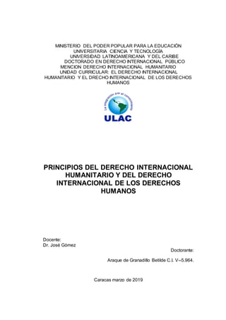 MINISTERIO DEL PODER POPULAR PARA LA EDUCACIÓN
UNIVERSITARIA CIENCIA Y TECNOLOGÍA
UNIVERSIDAD LATINOAMERICANA Y DEL CARIBE
DOCTORADO EN DERECHO INTERNACIONAL PÚBLICO
MENCION DERECHO INTERNACIONAL HUMANITARIO
UNIDAD CURRICULAR: EL DERECHO INTERNACIONAL
HUMANITARIO Y EL DRECHO INTERNACIONAL DE LOS DERECHOS
HUMANOS
PRINCIPIOS DEL DERECHO INTERNACIONAL
HUMANITARIO Y DEL DERECHO
INTERNACIONAL DE LOS DERECHOS
HUMANOS
Docente:
Dr. José Gómez
Doctorante:
Araque de Granadillo Betilde C.I. V--5.964.
Caracas marzo de 2019
 