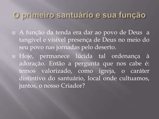  A função da tenda era dar ao povo de Deus a
tangível e visível presença de Deus no meio do
seu povo nas jornadas pelo deserto.
 Hoje, permanece lúcida tal ordenança à
adoração. Então a pergunta que nos cabe é:
temos valorizado, como igreja, o caráter
distintivo do santuário, local onde cultuamos,
juntos, o nosso Criador?
 