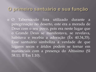  O Tabernáculo fora utilizado durante a
peregrinação no deserto, este era a morada de
Deus com o seu povo, pois era neste lugar que
o Grande Deus se manifestava, se revelava,
habitava e recebia a adoração (Êx 40.34,35).
Esse santuário simboliza a verdade de que
lugares secos e áridos podem se tornar em
mananciais com a presença do Altíssimo (Sl
58.11; II Tm 1.10).
 