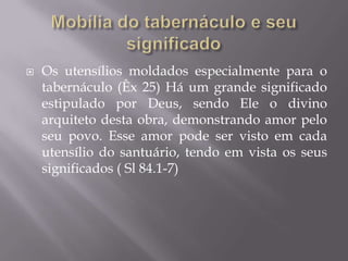  Os utensílios moldados especialmente para o
tabernáculo (Êx 25) Há um grande significado
estipulado por Deus, sendo Ele o divino
arquiteto desta obra, demonstrando amor pelo
seu povo. Esse amor pode ser visto em cada
utensílio do santuário, tendo em vista os seus
significados ( Sl 84.1-7)
 