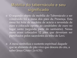  O segundo objeto da mobília do Tabernáculo a ser
construído foi a mesa dos pães da Presença. Esta
mesa foi feita de madeira de acácia e revestida de
ouro e colocada oposta ao candelabro de ouro no
lugar santo (segunda parte do santuário). Nessa
mesa eram colocados 12 pães que deveriam ser
partilhados pelos sacerdotes da tribo de Levi.
 A mesa simboliza o sustento espiritual daquele
que se alimenta do pão vivo que desceu do céu, a
saber Jesus Cristo ( Jo 6.51).
 