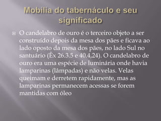  O candelabro de ouro é o terceiro objeto a ser
construído depois da mesa dos pães e ficava ao
lado oposto da mesa dos pães, no lado Sul no
santuário (Êx 26.3.5 e 40.4,24). O candelabro de
ouro era uma espécie de luminária onde havia
lamparinas (lâmpadas) e não velas. Velas
queimam e derretem rapidamente, mas as
lamparinas permanecem acessas se forem
mantidas com óleo
 