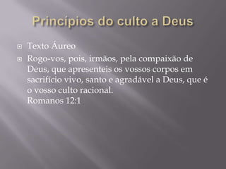  Texto Áureo
 Rogo-vos, pois, irmãos, pela compaixão de
Deus, que apresenteis os vossos corpos em
sacrifício vivo, santo e agradável a Deus, que é
o vosso culto racional.
Romanos 12:1
 