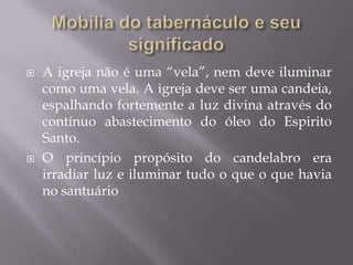  A igreja não é uma “vela”, nem deve iluminar
como uma vela. A igreja deve ser uma candeia,
espalhando fortemente a luz divina através do
contínuo abastecimento do óleo do Espirito
Santo.
 O princípio propósito do candelabro era
irradiar luz e iluminar tudo o que o que havia
no santuário
 